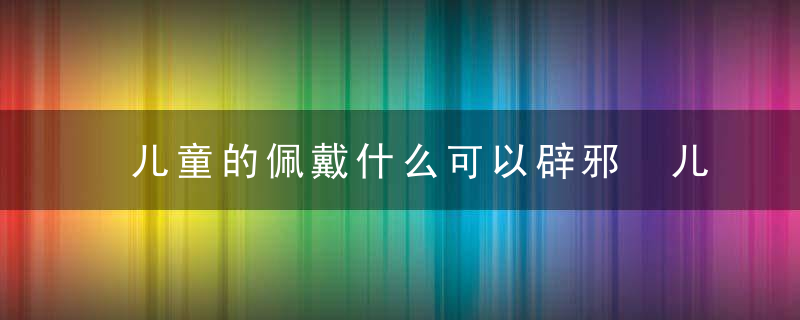 儿童的佩戴什么可以辟邪 儿童的佩戴什么能辟邪